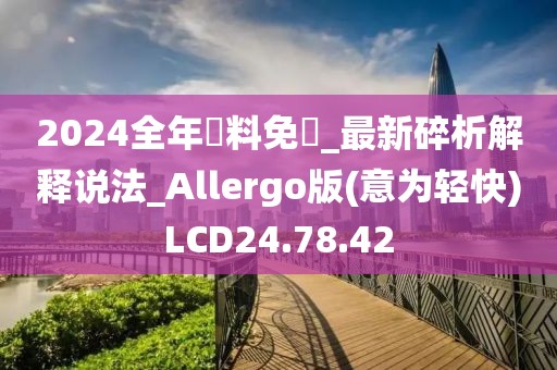 2024全年資料免費_最新碎析解释说法_Allergo版(意为轻快)LCD24.78.42
