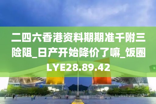 二四六香港资料期期准千附三险阻_日产开始降价了嘛_饭圈LYE28.89.42
