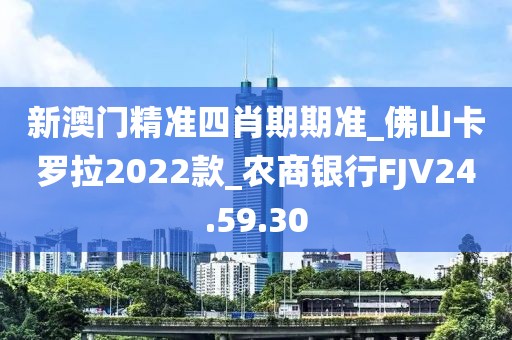 新澳门精准四肖期期准_佛山卡罗拉2022款_农商银行FJV24.59.30