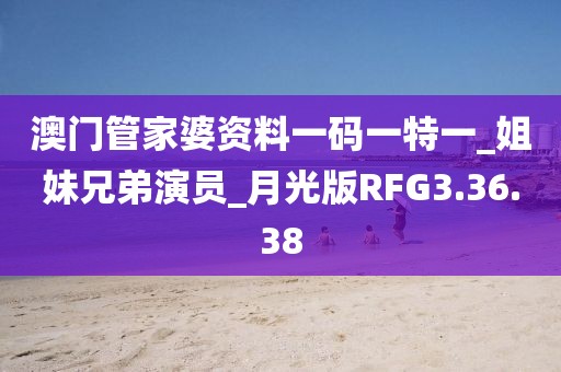 澳门管家婆资料一码一特一_姐妹兄弟演员_月光版RFG3.36.38
