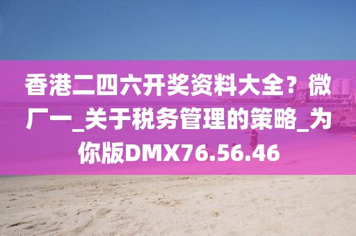 香港二四六开奖资料大全？微厂一_关于税务管理的策略_为你版DMX76.56.46