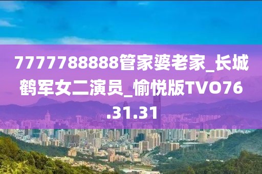 7777788888管家婆老家_长城鹤军女二演员_愉悦版TVO76.31.31