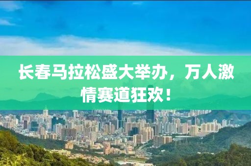 长春马拉松盛大举办，万人激情赛道狂欢！