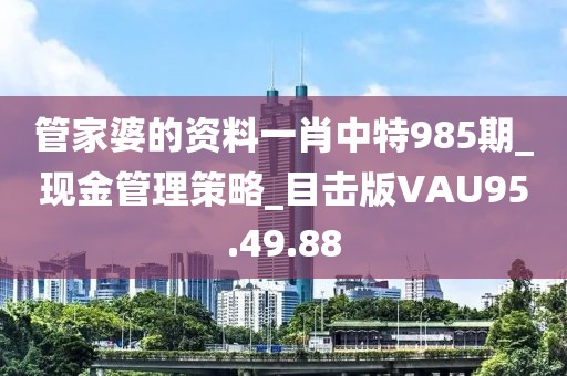 管家婆的资料一肖中特985期_现金管理策略_目击版VAU95.49.88
