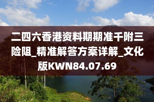二四六香港资料期期准千附三险阻_精准解答方案详解_文化版KWN84.07.69