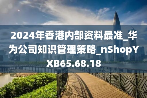 2024年香港内部资料最准_华为公司知识管理策略_nShopYXB65.68.18