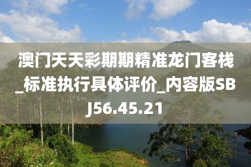 澳门天天彩期期精准龙门客栈_标准执行具体评价_内容版SBJ56.45.21