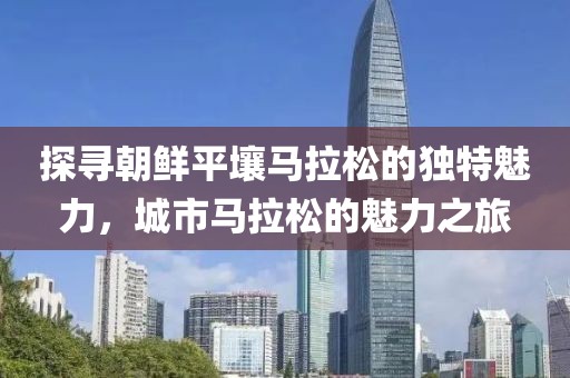 探寻朝鲜平壤马拉松的独特魅力，城市马拉松的魅力之旅