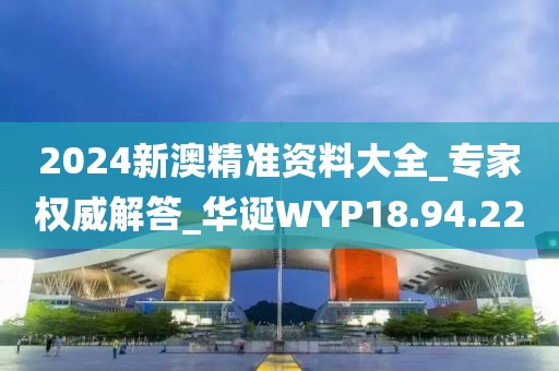 2024新澳精准资料大全_专家权威解答_华诞WYP18.94.22