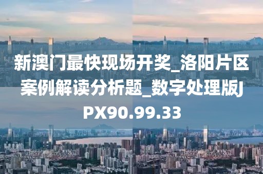 新澳门最快现场开奖_洛阳片区案例解读分析题_数字处理版JPX90.99.33