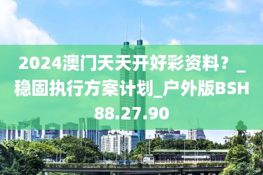 2024澳门天天开好彩资料？_稳固执行方案计划_户外版BSH88.27.90