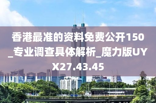 香港最准的资料免费公开150_专业调查具体解析_魔力版UYX27.43.45