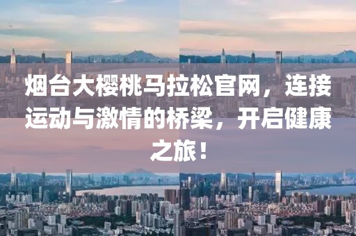 烟台大樱桃马拉松官网，连接运动与激情的桥梁，开启健康之旅！