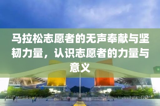 马拉松志愿者的无声奉献与坚韧力量，认识志愿者的力量与意义