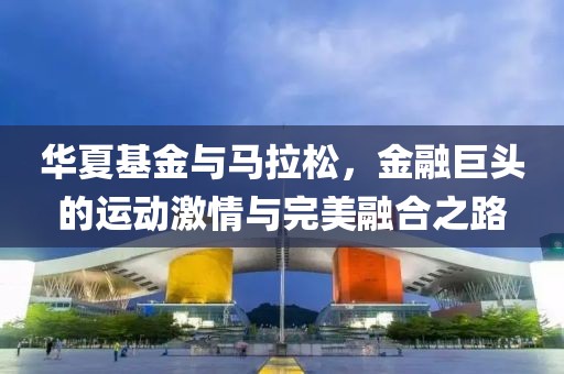 华夏基金与马拉松，金融巨头的运动激情与完美融合之路