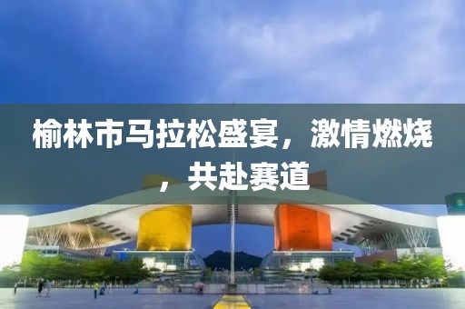 榆林市马拉松盛宴，激情燃烧，共赴赛道