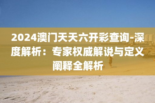 2024澳门天天六开彩查询-深度解析：专家权威解说与定义阐释全解析