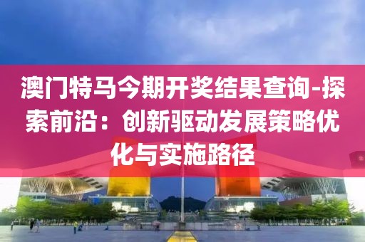 澳门特马今期开奖结果查询-探索前沿：创新驱动发展策略优化与实施路径