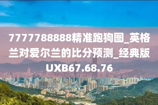 7777788888精准跑狗图_英格兰对爱尔兰的比分预测_经典版UXB67.68.76