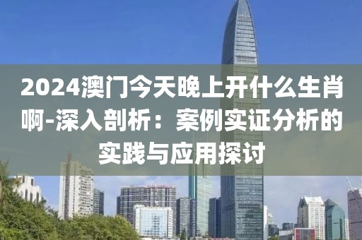 2024澳门今天晚上开什么生肖啊-深入剖析：案例实证分析的实践与应用探讨
