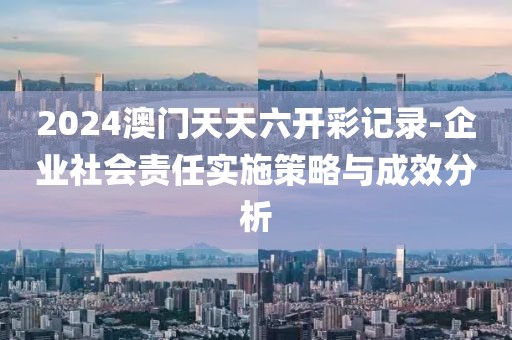 2024澳门天天六开彩记录-企业社会责任实施策略与成效分析
