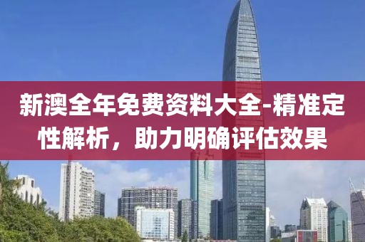 新澳全年免费资料大全-精准定性解析，助力明确评估效果