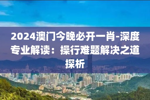 2024澳门今晚必开一肖-深度专业解读：操行难题解决之道探析