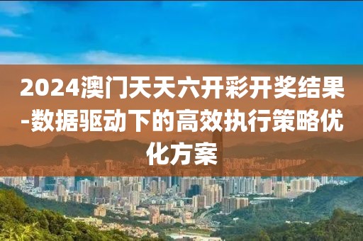 2024澳门天天六开彩开奖结果-数据驱动下的高效执行策略优化方案