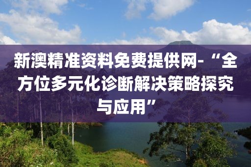 新澳精准资料免费提供网-“全方位多元化诊断解决策略探究与应用”