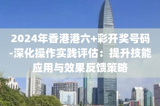 2024年香港港六+彩开奖号码-深化操作实践评估：提升技能应用与效果反馈策略