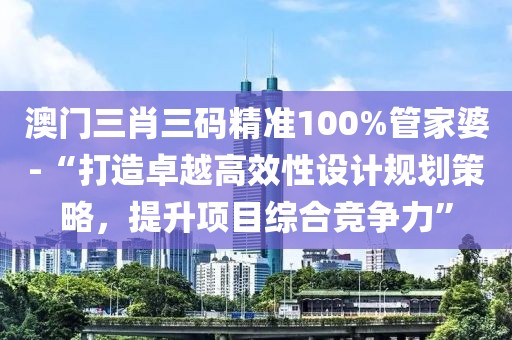 澳门三肖三码精准100%管家婆-“打造卓越高效性设计规划策略，提升项目综合竞争力”