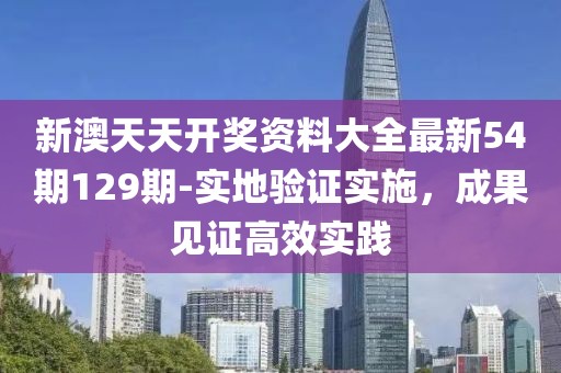 新澳天天开奖资料大全最新54期129期-实地验证实施，成果见证高效实践