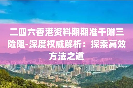 二四六香港资料期期准千附三险阻-深度权威解析：探索高效方法之道