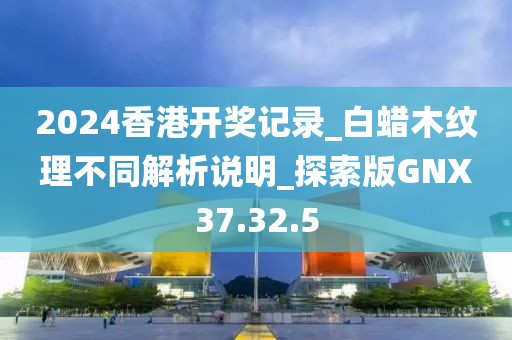 2024香港开奖记录_白蜡木纹理不同解析说明_探索版GNX37.32.5
