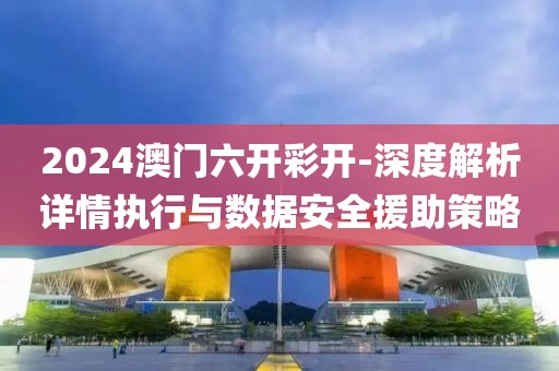 2024澳门六开彩开-深度解析详情执行与数据安全援助策略