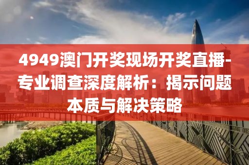 4949澳门开奖现场开奖直播-专业调查深度解析：揭示问题本质与解决策略