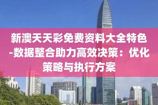 新澳天天彩免费资料大全特色-数据整合助力高效决策：优化策略与执行方案