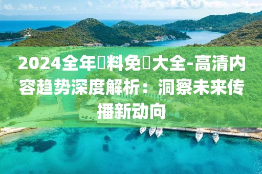 2024全年資料免費大全-高清内容趋势深度解析：洞察未来传播新动向