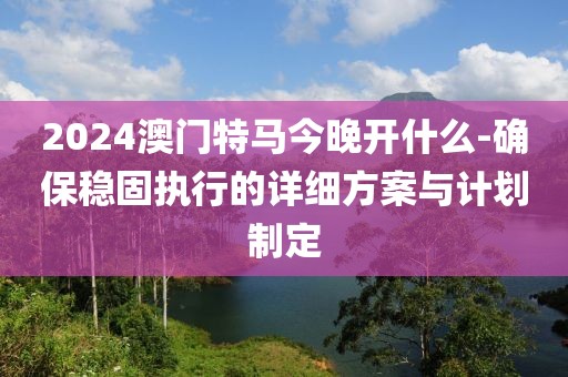 2024澳门特马今晚开什么-确保稳固执行的详细方案与计划制定