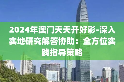 2024年澳门天天开好彩-深入实地研究解答协助：全方位实践指导策略