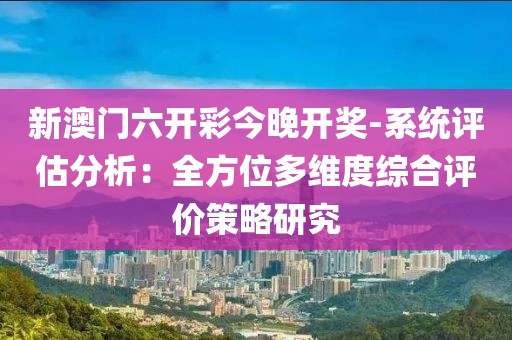 新澳门六开彩今晚开奖-系统评估分析：全方位多维度综合评价策略研究