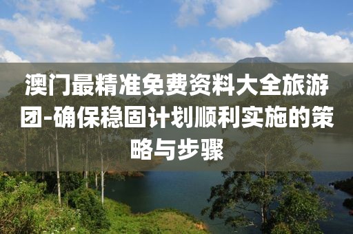 澳门最精准免费资料大全旅游团-确保稳固计划顺利实施的策略与步骤