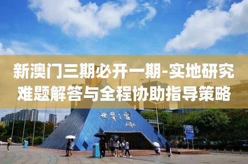 新澳门三期必开一期-实地研究难题解答与全程协助指导策略