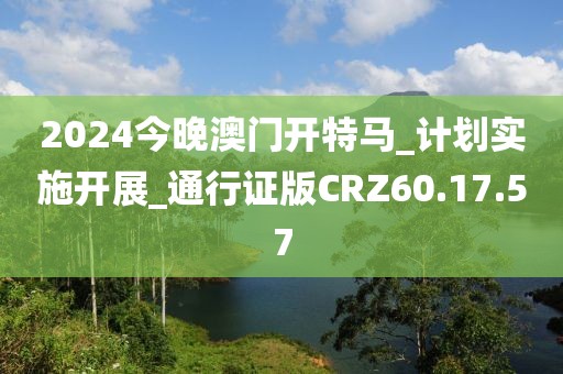 2024今晚澳门开特马_计划实施开展_通行证版CRZ60.17.57