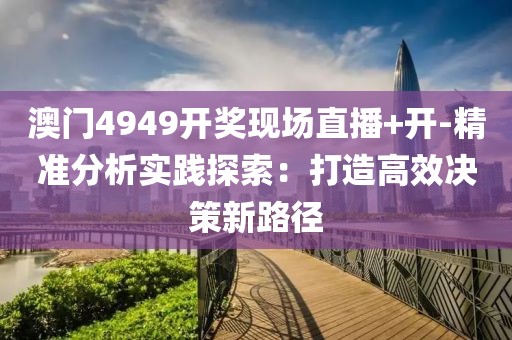 澳门4949开奖现场直播+开-精准分析实践探索：打造高效决策新路径