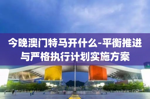 今晚澳门特马开什么-平衡推进与严格执行计划实施方案