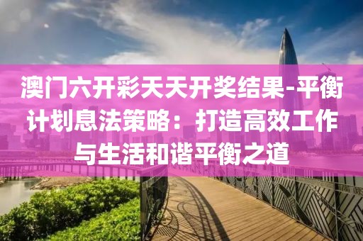 澳门六开彩天天开奖结果-平衡计划息法策略：打造高效工作与生活和谐平衡之道