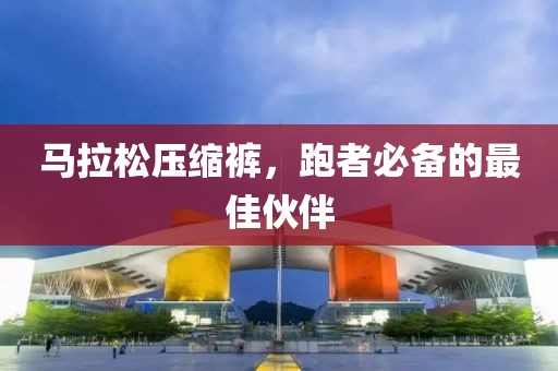 马拉松压缩裤，跑者必备的最佳伙伴
