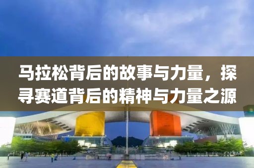 马拉松背后的故事与力量，探寻赛道背后的精神与力量之源