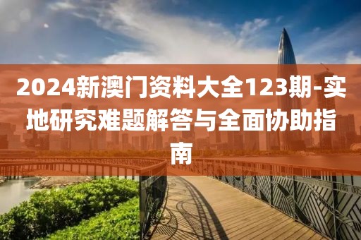 2024新澳门资料大全123期-实地研究难题解答与全面协助指南